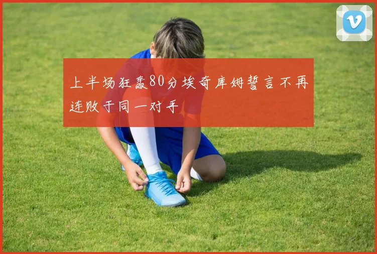 上半场狂轰80分埃奇库姆誓言不再连败于同一对手
