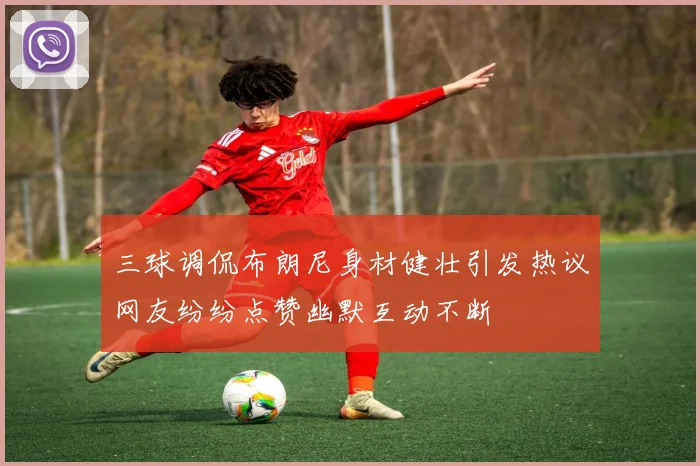 三球调侃布朗尼身材健壮引发热议网友纷纷点赞幽默互动不断