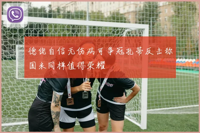 德佬自信无伤病可争冠孔蒂反击称国米同样值得荣耀