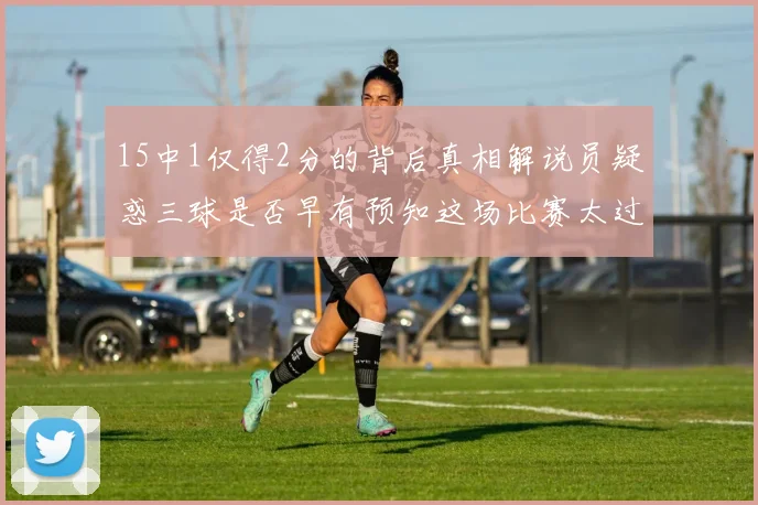 15中1仅得2分的背后真相解说员疑惑三球是否早有预知这场比赛太过抽象