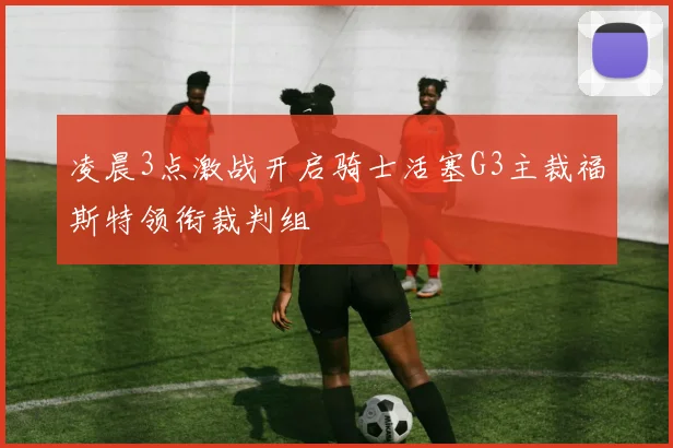 凌晨3点激战开启骑士活塞G3主裁福斯特领衔裁判组
