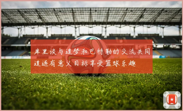 库里谈与追梦和巴特勒的交流共同追逐有意义目标享受篮球乐趣