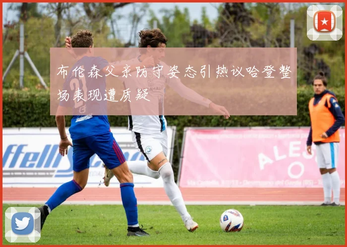 布伦森父亲防守姿态引热议哈登整场表现遭质疑