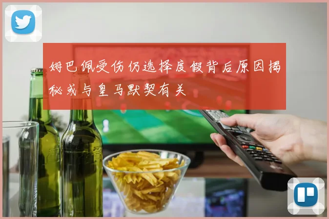 姆巴佩受伤仍选择度假背后原因揭秘或与皇马默契有关