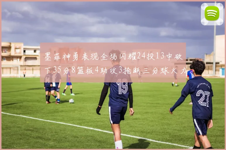 墨菲神勇表现全场闪耀24投13中砍下35分8篮板4助攻3抢断三分球火力全开