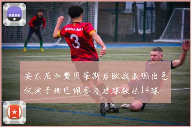 安东尼加盟贝蒂斯后欧战表现出色仅次于姆巴佩参与进球数达14球