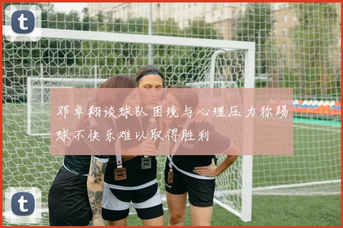 邓卓翔谈球队困境与心理压力称踢球不快乐难以取得胜利