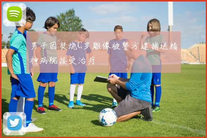 男子因焚烧C罗雕像被警方逮捕送精神病院接受治疗