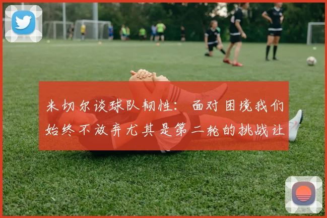 米切尔谈球队韧性：面对困境我们始终不放弃尤其是第二轮的挑战让人印象深刻