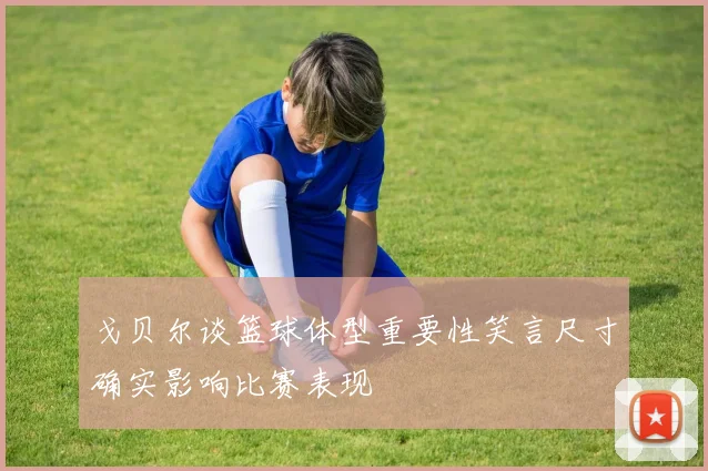 戈贝尔谈篮球体型重要性笑言尺寸确实影响比赛表现