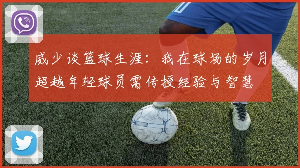 威少谈篮球生涯：我在球场的岁月超越年轻球员需传授经验与智慧