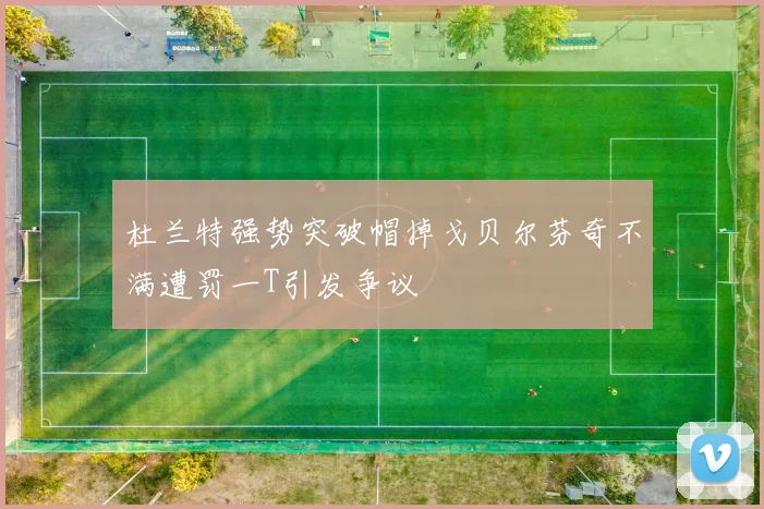 杜兰特强势突破帽掉戈贝尔芬奇不满遭罚一T引发争议
